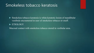 Smokeless tobacco keratosis
 Smokeless tobacco keratosis is white keratotic lesion of mandibular
vestibule encountered in user of smokeless tobacco or snuff.
 ETIOLOGY
Mucosal contact with smokeless tobacco stored in vesibular area.
 