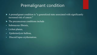Premalignant condition
 A premalignant condition is "a generalized state associated with significantly
increased risk of cancer."
 The precancerous conditions include
 Submucous fibrosis,
 Lichen planus,
 Epidermolysis bullosa,
 Discoid lupus erythematous.
 