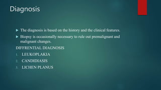 Diagnosis
 The diagnosis is based on the history and the clinical features.
 Biopsy is occasionally necessary to rule out premalignant and
malignant changes.
DIFFRENTIAL DIAGNOSIS
1. LEUKOPLAKIA
2. CANDIDIASIS
3. LICHEN PLANUS
 