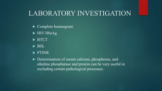 LABORATORY INVESTIGATION
 Complete heamogram
 HIV HbsAg
 BTCT
 BSL
 PTINR
 Determination of serum calcium, phosphorus, and
alkaline phosphatase and protein can be very useful in
excluding certain pathological processes.
 