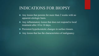 INDICATIONS FOR BIOPSY
 Any lesion that persists for more than 2 weeks with no
apparent etiologic basis.
 Any inflammatory lesion that does not respond to local
treatment after 10 to 14 days.
 Persistent hyperkeratotic changes in surface tissues.
 Any lesion that has the characteristics of malignancy
 