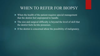WHEN TO REFER FOR BIOPSY
 When the health of the patient requires special management
that the dentist feel unprepared to handle.
 The size and surgical difficulty is beyond the level of skill that
the dentist feels he/she possesses.
 If the dentist is concerned about the possibility of malignancy.
 