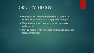 ORAL CYTOLOGY
 Developed as a diagnostic screening procedure to
monitor large tissue areas for dysplastic changes.
 Most frequently used to screen for uterine cervix
malignancy
 May be helpful with monitoring post radiation changes,
herpes, pemphigus.
 