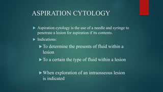 ASPIRATION CYTOLOGY
 Aspiration cytology is the use of a needle and syringe to
penetrate a lesion for aspiration if its contents.
 Indications:
To determine the presents of fluid within a
lesion
To a certain the type of fluid within a lesion
When exploration of an intraosseous lesion
is indicated
 