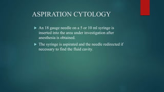 ASPIRATION CYTOLOGY
 An 18 gauge needle on a 5 or 10 ml syringe is
inserted into the area under investigation after
anesthesia is obtained.
 The syringe is aspirated and the needle redirected if
necessary to find the fluid cavity.
 