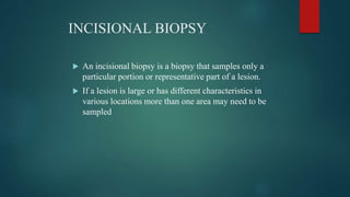 INCISIONAL BIOPSY
 An incisional biopsy is a biopsy that samples only a
particular portion or representative part of a lesion.
 If a lesion is large or has different characteristics in
various locations more than one area may need to be
sampled
 