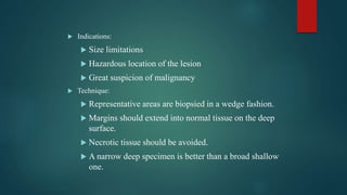  Indications:
 Size limitations
 Hazardous location of the lesion
 Great suspicion of malignancy
 Technique:
 Representative areas are biopsied in a wedge fashion.
 Margins should extend into normal tissue on the deep
surface.
 Necrotic tissue should be avoided.
 A narrow deep specimen is better than a broad shallow
one.
 