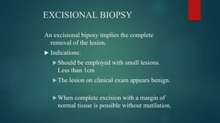EXCISIONAL BIOPSY
An excisional biposy implies the complete
removal of the lesion.
 Indications:
Should be employed with small lesions.
Less than 1cm
The lesion on clinical exam appears benign.
When complete excision with a margin of
normal tissue is possible without mutilation.
 
