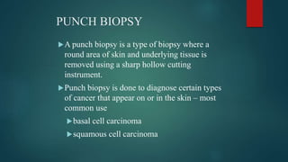 PUNCH BIOPSY
A punch biopsy is a type of biopsy where a
round area of skin and underlying tissue is
removed using a sharp hollow cutting
instrument.
Punch biopsy is done to diagnose certain types
of cancer that appear on or in the skin – most
common use
basal cell carcinoma
squamous cell carcinoma
 