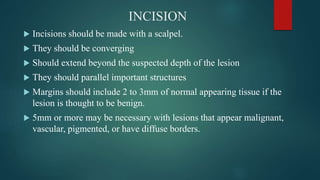 INCISION
 Incisions should be made with a scalpel.
 They should be converging
 Should extend beyond the suspected depth of the lesion
 They should parallel important structures
 Margins should include 2 to 3mm of normal appearing tissue if the
lesion is thought to be benign.
 5mm or more may be necessary with lesions that appear malignant,
vascular, pigmented, or have diffuse borders.
 