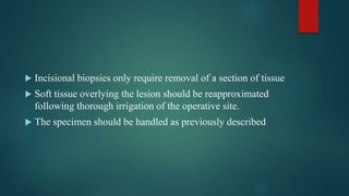  Incisional biopsies only require removal of a section of tissue
 Soft tissue overlying the lesion should be reapproximated
following thorough irrigation of the operative site.
 The specimen should be handled as previously described
 