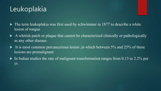 Leukoplakia
 The term leukoplakia was first used by schwimmer in 1877 to describe a white
lesion of tongue
 A whitish patch or plaque that cannot be characterized clinically or pathologically
as any other disease.
 It is most common percancerious lesion ,in which between 5% and 25% of these
lesions are premalignant
 In Indian studies the rate of malignant transformation ranges from 0.13 to 2.2% per
yr.
 