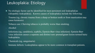 Leukoplakia: Etiology
 No etiologic factor can be identified for most persistent oral leukoplakias
(idiopathic leukoplakia). Known causes of leukoplakia include the following:
– Trauma (eg, chronic trauma from a sharp or broken tooth or from mastication may
cause keratosis)
– Tobacco use: Chewing tobacco is probably worse than smoking.
– Alcohol
– Infections (eg, candidosis, syphilis, Epstein-Barr virus infection): Epstein-Barr
virus infection causes a separate and distinct non–premalignant lesion termed hairy
leukoplakia.
– Chemicals (eg, sanguinaria)
– Immune defects: Leukoplakias appear to be more common in transplant patients.
 