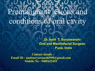 Premalignant lesions and
conditions of oral cavity
Dr. Amit T. Suryawanshi
Oral and Maxillofacial Surgeon
Pune, India
Contact details :
Email ID - amitsuryawanshi999@gmail.com
Mobile No - 9405622455
 