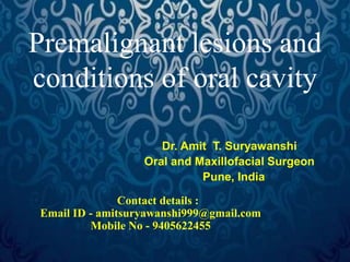 Premalignant lesions and 
conditions of oral cavity 
Dr. Amit T. Suryawanshi 
Oral and Maxillofacial Surgeon 
Pune, India 
Contact details : 
Email ID - amitsuryawanshi999@gmail.com 
Mobile No - 9405622455 
 