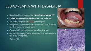 LEUKOPLAKIA WITH DYSPLASIA
 A white patch or plaque that cannot be scrapped off
 Lichen planus and candidiasis are not included
 3% world’s population;5-25% premalignant.
 Malignancy: Increased duration, increased size of lesion,
non homogenous appearance.
 Can occur throughout upper aerodigestive tract.
 HP: Keratinizing dysplasis, hyperkeratosis, parakeratosis,
basal cell hyperplasia.
 Risk of SCC.
 