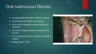 Oral submucous fibrosis:
 Juxtaepithelial deposition of fibrous tissue.
 Associated with beetle nut chewing.
 Due to cell mediated immune respone to
arecoline.
 Localized collagen disorder/ autoimmune
process.
 C/F: Progressive trismus, failure to protrude
tongue.
 Malignancy in 3-8%.
 