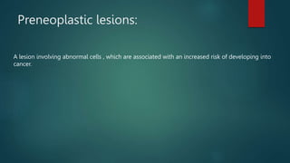 Preneoplastic lesions:
A lesion involving abnormal cells , which are associated with an increased risk of developing into
cancer.
 