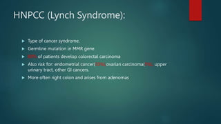 HNPCC (Lynch Syndrome):
 Type of cancer syndrome.
 Germline mutation in MMR gene
 80% of patients develop colorectal carcinoma
 Also risk for: endometrial cancer(33%),ovarian carcinoma(5%), upper
urinary tract, other GI cancers.
 More often right colon and arises from adenomas
 