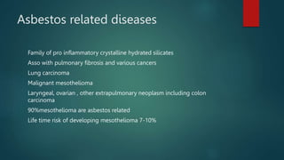 Asbestos related diseases
Family of pro inflammatory crystalline hydrated silicates
Asso with pulmonary fibrosis and various cancers
Lung carcinoma
Malignant mesothelioma
Laryngeal, ovarian , other extrapulmonary neoplasm including colon
carcinoma
90%mesothelioma are asbestos related
Life time risk of developing mesothelioma 7-10%
 