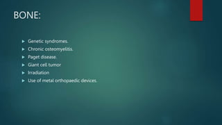 BONE:
 Genetic syndromes.
 Chronic osteomyelitis.
 Paget disease.
 Giant cell tumor
 Irradiation
 Use of metal orthopaedic devices.
 