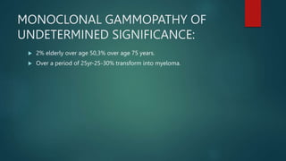 MONOCLONAL GAMMOPATHY OF
UNDETERMINED SIGNIFICANCE:
 2% elderly over age 50,3% over age 75 years.
 Over a period of 25yr-25-30% transform into myeloma.
 