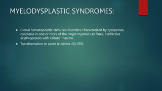 MYELODYSPLASTIC SYNDROMES:
 Clonal hematopoietic stem cell disorders characterized by cytopenias,
dysplasia in one or more of the major myeloid cell lines, ineffective
erythropoiesis with cellular marrow .
 Transformation to acute leukemia :30-35%
 
