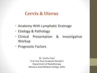 Cervix & Uterus
• Anatomy With Lymphatic Drainage
• Etiology & Pathology
• Clinical Presentation & Investigative
Workup
• Prognostic Factors
Dr. Varshu Goel
First Year Post-Graduate Resident
Department of Radiotherapy
Maulana Azad Medical College, Delhi
 