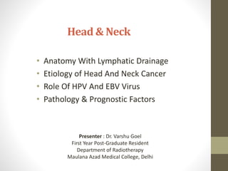 Head & Neck
• Anatomy With Lymphatic Drainage
• Etiology of Head And Neck Cancer
• Role Of HPV And EBV Virus
• Pathology & Prognostic Factors
Presenter : Dr. Varshu Goel
First Year Post-Graduate Resident
Department of Radiotherapy
Maulana Azad Medical College, Delhi
 