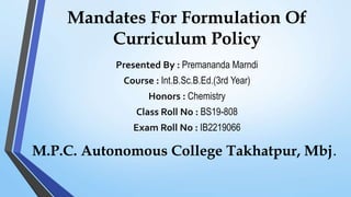 Mandates For Formulation Of
Curriculum Policy
Presented By : Premananda Marndi
Course : Int.B.Sc.B.Ed.(3rd Year)
Honors : Chemistry
Class Roll No : BS19-808
Exam Roll No : IB2219066
M.P.C. Autonomous College Takhatpur, Mbj.
 