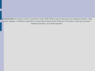 LA PASCALINA ; El inventor y pintor Leonardo Da Vencí (1452-1519) trazó las ideas para una sumadora  mecánica . Siglo y medio después, el filósofo y matemático francés Balicé  Pascal  (1623-1662) por fin inventó y construyó la primera sumadora  mecánica . Se le llamo Pascalina 