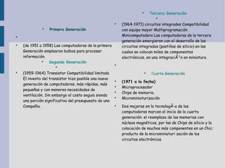 Primera Generación (de 1951 a 1958) Las computadoras de la primera Generación emplearon bulbos para procesar  información . Segunda Generación (1959-1964)  Transistor  Compatibilidad limitada El invento del  transistor  hizo posible una nueva generación de computadoras, más rápidas, más pequeñas y con menores necesidades de ventilación. Sin embargo el  costo  seguia siendo una porción significativa del  presupuesto  de una Compañia. Tercera Generación (1964-1971)  circuitos integrados  Compatibilidad con equipo mayor Multiprogramación Minicomputadora Las computadoras de la tercera generación emergieron con el  desarrollo  de los  circuitos integrados  (pastillas de silicio) en las cuales se colocan miles de componentes electrónicos, en una  integraciÃ³n  en miniatura. Cua rta Generación (1971 a la fecha) Microprocesador Chips de  memoria . Microminiaturización  Dos mejoras en la  tecnologÃ­a  de las computadoras marcan el inicio de la cuarta generación: el reemplazo de las  memorias  con núcleos magnéticos, por las de Chips de silicio y la colocación de muchos más componentes en un Chic:  producto  de la microminiaturi zación de los  circuitos  electrónicos.  