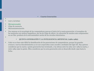 Cuarta Generación (1971 a la fecha) Microprocesador Chips de  memoria . Microminiaturización  Dos mejoras en la  tecnología  de las computadoras marcan el inicio de la cuarta generación: el reemplazo de las  memorias  con núcleos magnéticos, por las de Chips de silicio y la colocación de muchos más componentes en un Chic:  producto  de la microminiaturi zación de los  circuitos  electrónicos.  QUINTA GENERACIÓN Y LA  INTELIGENCIA ARTIFICIAL  (1982-1989) Cada vez se hace más difícil la identificación de las  generaciones de computadoras , porque los grandes avances y nuevos descubrimientos ya no nos sorprenden como sucedió a mediados del siglo XX. Hay quienes consideran que la cuarta y quinta generación han terminado, y las ubican entre los años 1971-1984 la cuarta, y entre 1984-1990 la quinta. Ellos consideran que la sexta generación está en desarrollo desde 1990 hasta la fecha. 