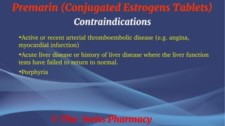 Premarin (Conjugated Estrogens Tablets)
© The Swiss Pharmacy
Contraindications
➔
Active or recent arterial thromboembolic disease (e.g. angina,
myocardial infarction)
➔
Acute liver disease or history of liver disease where the liver function
tests have failed to return to normal.
➔
Porphyria
 