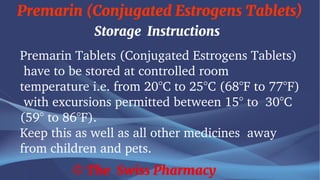 Premarin (Conjugated Estrogens Tablets)
© The Swiss Pharmacy
Storage Instructions
Premarin Tablets (Conjugated Estrogens Tablets)
have to be stored at controlled room
temperature i.e. from 20°C to 25°C (68°F to 77°F)
with excursions permitted between 15° to 30°C
(59° to 86°F).
Keep this as well as all other medicines away
from children and pets.
 