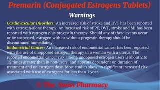 Premarin (Conjugated Estrogens Tablets)
© The Swiss Pharmacy
Warnings
Cardiovascular Disorders: An increased risk of stroke and DVT has been reported
with estrogen-alone therapy. An increased risk of PE, DVT, stroke and MI has been
reported with estrogen plus progestin therapy. Should any of these events occur
or be suspected, estrogen with or without progestin therapy should be
discontinued immediately.
Endometrial Cancer: An increased risk of endometrial cancer has been reported
with the use of unopposed estrogen therapy in a woman with a uterus. The
reported endometrial cancer risk among unopposed estrogen users is about 2 to
12 times greater than in non-users, and appears dependent on duration of
treatment and on estrogen dose. Most studies show no significant increased risk
associated with use of estrogens for less than 1 year.
 