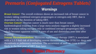 Premarin (Conjugated Estrogens Tablets)
© The Swiss Pharmacy
Warnings
Breast Cancer: The overall evidence shows an increased risk of breast cancer in
women taking combined estrogen-progestogen or estrogen-only HRT, that is
dependent on the duration of taking HRT.
Ovarian Cancer: Ovarian cancer is much rarer than breast cancer.
Epidemiological evidence from a large meta-analysis suggests a slightly increased
risk in women taking estrogen-only or combined estrogen-progestogen HRT,
which becomes apparent within 5 years of use and diminishes over time after
stopping.
Venous Thromboembolism: Hormone replacement therapy (HRT) is associated
with a 1.3-3 fold risk of developing venous thromboembolism (VTE) i.e. deep vein
thrombosis or pulmonary embolism. The occurrence of such an event is more
likely in the first year of HRT than later.
 
