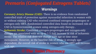 Premarin (Conjugated Estrogens Tablets)
© The Swiss Pharmacy
Warnings
Coronary Artery Disease (CAD): There is no evidence from randomised
controlled trials of protection against myocardial infarction in women with
or without existing CAD who received combined estrogen-progestogen or
estrogen-only HRT. Randomised controlled data found no increased risk of
CAD in hysterectomised women using estrogen-only therapy..
Ischaemic Stroke: Combined estrogen-progestogen and estrogen-only
therapy are associated with an up to 1.5 fold increase in risk of ischaemic
stroke. The relative risk does not change with age or time since
menopause. However, as the baseline risk of stroke is strongly age-
dependent, the overall risk of stroke in women who use HRT will increase
with age.
 