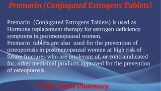 Premarin (Conjugated Estrogens Tablets)
© The Swiss Pharmacy
Premarin (Conjugated Estrogens Tablets) is used as
Hormone replacement therapy for estrogen deficiency
symptoms in postmenopausal women.
Premarin tablets are also used for the prevention of
osteoporosis in postmenopausal women at high risk of
future fractures who are intolerant of, or contraindicated
for, other medicinal products approved for the prevention
of osteoporosis.
 