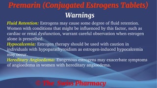 Premarin (Conjugated Estrogens Tablets)
© The Swiss Pharmacy
Warnings
Fluid Retention: Estrogens may cause some degree of fluid retention.
Women with conditions that might be influenced by this factor, such as
cardiac or renal dysfunction, warrant careful observation when estrogen
alone is prescribed.
Hypocalcemia: Estrogen therapy should be used with caution in
individuals with hypoparathyroidism as estrogen-induced hypocalcemia
may occur.
Hereditary Angioedema: Exogenous estrogens may exacerbate symptoms
of angioedema in women with hereditary angioedema.
 