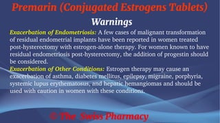 Premarin (Conjugated Estrogens Tablets)
© The Swiss Pharmacy
Warnings
Exacerbation of Endometriosis: A few cases of malignant transformation
of residual endometrial implants have been reported in women treated
post-hysterectomy with estrogen-alone therapy. For women known to have
residual endometriosis post-hysterectomy, the addition of progestin should
be considered.
Exacerbation of Other Conditions: Estrogen therapy may cause an
exacerbation of asthma, diabetes mellitus, epilepsy, migraine, porphyria,
systemic lupus erythematosus, and hepatic hemangiomas and should be
used with caution in women with these conditions.
 