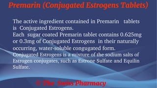 Premarin (Conjugated Estrogens Tablets)
© The Swiss Pharmacy
The active ingredient contained in Premarin tablets
is Conjugated Estrogens.
Each sugar coated Premarin tablet contains 0.625mg
or 0.3mg of Conjugated Estrogens in their naturally
occurring, water-soluble congugated form.
Conjugated Estrogens is a mixture of the sodium salts of
Estrogen conjugates, such as Estrone Sulfate and Equilin
Sulfate.
 