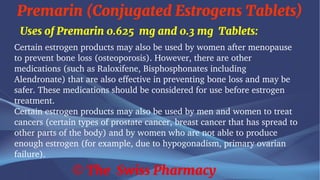 Premarin (Conjugated Estrogens Tablets)
© The Swiss Pharmacy
Uses of Premarin 0.625 mg and 0.3 mg Tablets:
Certain estrogen products may also be used by women after menopause
to prevent bone loss (osteoporosis). However, there are other
medications (such as Raloxifene, Bisphosphonates including
Alendronate) that are also effective in preventing bone loss and may be
safer. These medications should be considered for use before estrogen
treatment.
Certain estrogen products may also be used by men and women to treat
cancers (certain types of prostate cancer, breast cancer that has spread to
other parts of the body) and by women who are not able to produce
enough estrogen (for example, due to hypogonadism, primary ovarian
failure).
 