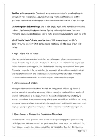 10 | P a g e
Avoiding toxic resentments. Clear the air about resentments you’ve been hanging onto
throughout your relationship. A counselor will help you resolve these issues and free
yourselves from them so that they don’t cause massive damage later on in your marriage.
Dismantling fears about marriage. One or both of you might come from a divorced family,
or from a dysfunctional background where fighting and manipulation was the norm.
Premarital counseling can teach you how to make peace with your past and break the cycle.
Identifying the “seeds” of future marital stress. With an experienced outsider’s
perspective, you can learn which behaviors and habits you need to adjust or quit cold
turkey.
It Helps Couples Plan the Future
Many premarital counselors do more than just help couples talk through their current
issues. They also help them plan actively for the future. A counselor can help couples set
financial or family planning goals, and can help them find ways to accomplish those goals.
Premarital counseling is the perfect place for couples to talk about the expectations that
they have for married life and what they want personally in the future too. Premarital
counselors help their clients focus on healthy goals and relationship changes.
It Lets Couples Absorb Wisdom
Talking with someone who has been married for a long time is another big benefit of
seeking premarital counseling. When you talk to a counselor, you benefit from a voice of
wisdom on the subject of marriage. It’s more than just someone sharing what they’ve
learned from a book. It’s someone sharing what they’ve learned from real life. In fact, many
premarital counselors have struggled with the trust, intimacy and financial issues that tend
to plague young couples. They can provide tested advice and essential encouragement.
It Allows Couples to Discover New Things About Themselves
Counselors ask a lot of questions when they’re working with engaged couples. Listening
carefully to your partner’s answers is a great way to learn more about that individual. Yes,
many couples perceive that no one knows their partners better than they do. However,
 