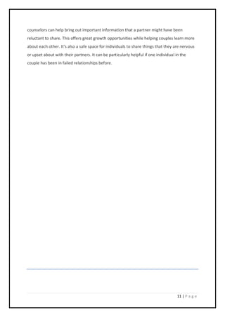 11 | P a g e
counselors can help bring out important information that a partner might have been
reluctant to share. This offers great growth opportunities while helping couples learn more
about each other. It’s also a safe space for individuals to share things that they are nervous
or upset about with their partners. It can be particularly helpful if one individual in the
couple has been in failed relationships before.
 