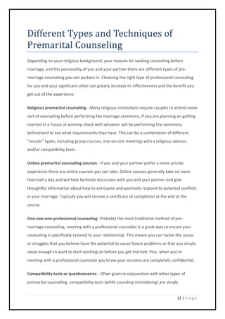 12 | P a g e
Different Types and Techniques of
Premarital Counseling
Depending on your religious background, your reasons for seeking counseling before
marriage, and the personality of you and your partner there are different types of pre-
marriage counseling you can partake in. Choosing the right type of professional counseling
for you and your significant other can greatly increase its effectiveness and the benefit you
get out of the experience.
Religious premarital counseling - Many religious institutions require couples to attend some
sort of counseling before performing the marriage ceremony. If you are planning on getting
married in a house of worship check with whoever will be performing the ceremony
beforehand to see what requirements they have. This can be a combination of different
"secular" types, including group courses, one-on-one meetings with a religious advisor,
and/or compatibility tests.
Online premarital counseling courses - If you and your partner prefer a more private
experience there are online courses you can take. Online courses generally take no more
than half a day and will help facilitate discussion with you and your partner and give
thoughtful information about how to anticipate and positively respond to potential conflicts
in your marriage. Typically you will receive a certificate of completion at the end of the
course.
One-one-one professional counseling- Probably the most traditional method of pre-
marriage counseling, meeting with a professional counselor is a great way to ensure your
counseling is specifically tailored to your relationship. This means you can tackle the issues
or struggles that you believe have the potential to cause future problems or that you simply
value enough to want to start working on before you get married. Plus, when you're
meeting with a professional counselor you know your sessions are completely confidential.
Compatibility tests or questionnaires - Often given in conjunction with other types of
premarital counseling, compatibility tests (while sounding intimidating) are simply
 