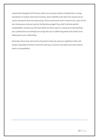13 | P a g e
assessments designed to find areas where you and your partner already have a strong
foundation of respect and communication and to identify areas that may require you to
revisit and spend more time discussing. These assessments aren't meant to be a pass or fail
test, leaving you and your partner feeling discouraged if you didn't achieve perfect
compatibility. Instead, you will most likely see them used as a resource to help facilitate
your professional counseling by ensuring that you're addressing what most needs to be
addressed in your relationship.
Generally, these tests will consist of questions that you and your significant other will
answer separately and then reconvene with your results to see where you may need to
work on compatibility.
 