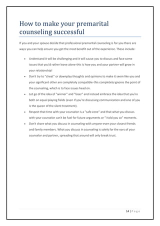14 | P a g e
How to make your premarital
counseling successful
If you and your spouse decide that professional premarital counseling is for you there are
ways you can help ensure you get the most benefit out of the experience. These include:
 Understand it will be challenging and it will cause you to discuss and face some
issues that you'd rather leave alone-this is how you and your partner will grow in
your relationship!
 Don't try to "cheat" or downplay thoughts and opinions to make it seem like you and
your significant other are completely compatible-this completely ignores the point of
the counseling, which is to face issues head on.
 Let go of the idea of "winner" and "loser" and instead embrace the idea that you're
both on equal playing fields (even if you're discussing communication and one of you
is the queen of the silent treatment).
 Respect that time with your counselor is a "safe zone" and that what you discuss
with your counselor can't be fuel for future arguments or "I told you so" moments.
 Don't share what you discuss in counseling with anyone-even your closest friends
and family members. What you discuss in counseling is solely for the ears of your
counselor and partner, spreading that around will only break trust.
 