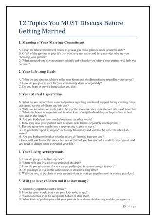 15 | P a g e
12 Topics You MUST Discuss Before
Getting Married
1. Meaning of Your Marriage Commitment
A. Describe what commitment means to you as you make plans to walk down the aisle?
B. Of all of the persons in your life that you have met and could have married, why are you
choosing your partner?
C. What attracted you to your partner initially and what do you believe your partner will help you
become?
2. Your Life Long Goals
A. What do you hope to achieve in the near future and the distant future regarding your career?
B. How do you plan to care for your community alone or separately?
C. Do you hope to leave a legacy after you die?
3. Your Mutual Expectations
A. What do you expect from a marital partner regarding emotional support during exciting times,
sad times, periods of illness and job loss?
B. Will you set aside one night just to be together alone to catch up with each other and have fun?
C. What size house is important and in what kind of neighborhood do you hope to live in both
now and in the future?
D. Are you both clear how much alone time the other needs?
E. How long does your partner need to spend with friends separately and together?
F. Do you agree how much time is appropriate to give to work?
G. Do you both expect to support the family financially and will that be different when kids
arrive?
H. Are you both comfortable with the salary differential between you?
I. How will you deal with times when one or both of you has reached a midlife career point, and
you need to change some aspects of your life?
4. Your Living Arrangements
A. How do you plan to live together?
B. Where will you live after the arrival of children?
C. How do you determine if a new career path or job is reason enough to move?
D. Do you hope to live in the same house or area for a long time?
E. Will you need to be close to your parents either as you get together now or as they get older?
5. Will you have children and if so how many?
A. When do you plan to start a family?
B. How far apart would you want your kids to be in age?
C. Would abortion ever be acceptable before or after that?
D. What kinds of philosophies did your parents have about child raising and do you agree or
 