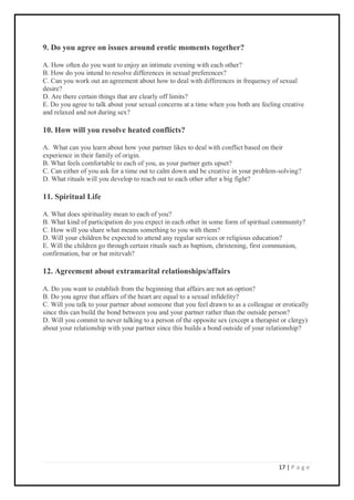 17 | P a g e
9. Do you agree on issues around erotic moments together?
A. How often do you want to enjoy an intimate evening with each other?
B. How do you intend to resolve differences in sexual preferences?
C. Can you work out an agreement about how to deal with differences in frequency of sexual
desire?
D. Are there certain things that are clearly off limits?
E. Do you agree to talk about your sexual concerns at a time when you both are feeling creative
and relaxed and not during sex?
10. How will you resolve heated conflicts?
A. What can you learn about how your partner likes to deal with conflict based on their
experience in their family of origin.
B. What feels comfortable to each of you, as your partner gets upset?
C. Can either of you ask for a time out to calm down and be creative in your problem-solving?
D. What rituals will you develop to reach out to each other after a big fight?
11. Spiritual Life
A. What does spirituality mean to each of you?
B. What kind of participation do you expect in each other in some form of spiritual community?
C. How will you share what means something to you with them?
D. Will your children be expected to attend any regular services or religious education?
E. Will the children go through certain rituals such as baptism, christening, first communion,
confirmation, bar or bat mitzvah?
12. Agreement about extramarital relationships/affairs
A. Do you want to establish from the beginning that affairs are not an option?
B. Do you agree that affairs of the heart are equal to a sexual infidelity?
C. Will you talk to your partner about someone that you feel drawn to as a colleague or erotically
since this can build the bond between you and your partner rather than the outside person?
D. Will you commit to never talking to a person of the opposite sex (except a therapist or clergy)
about your relationship with your partner since this builds a bond outside of your relationship?
 